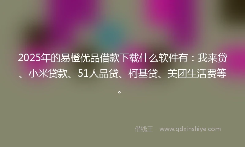 2025年的易橙优品借款下载什么软件有：我来贷、小米贷款、51人品贷、柯基贷、美团生活费等。