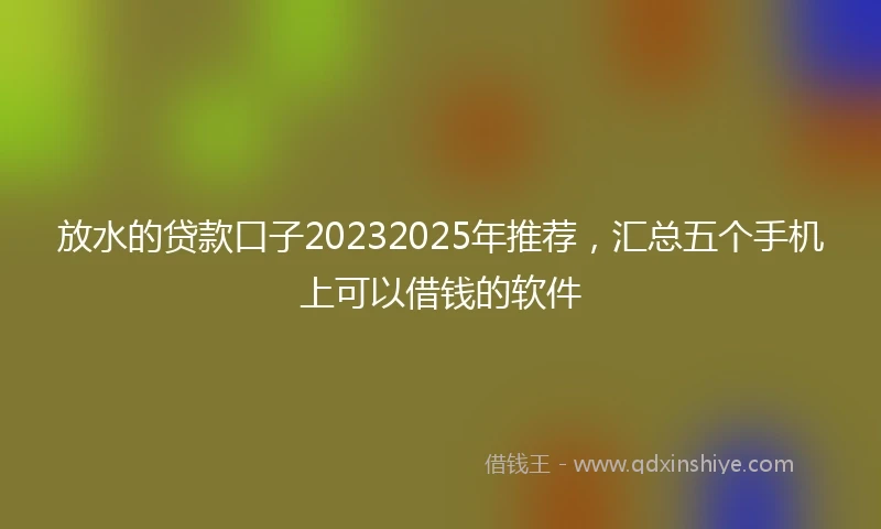 放水的贷款口子20232025年推荐，汇总五个手机上可以借钱的软件