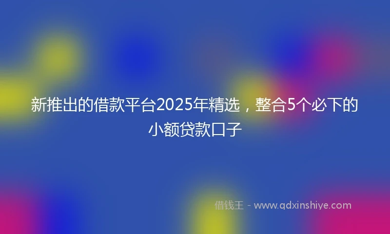 新推出的借款平台2025年精选，整合5个必下的小额贷款口子