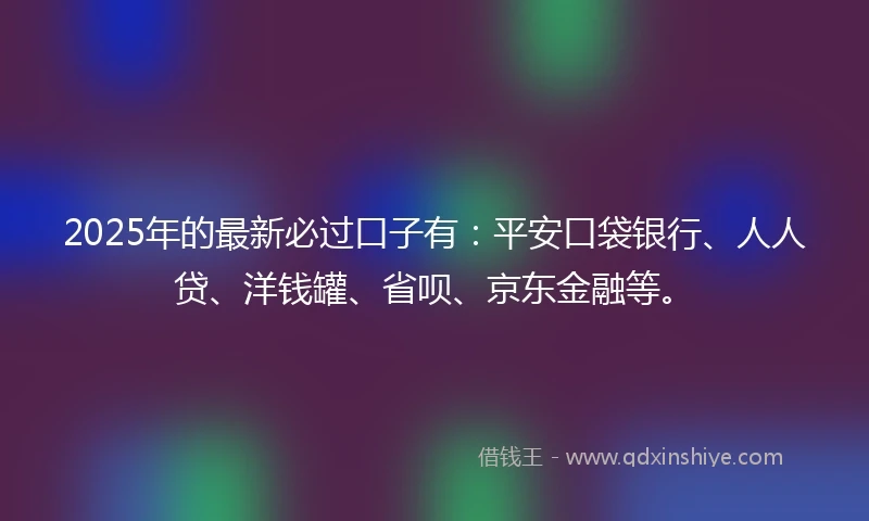 2025年的最新必过口子有：平安口袋银行、人人贷、洋钱罐、省呗、京东金融等。