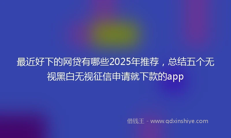 最近好下的网贷有哪些2025年推荐，总结五个无视黑白无视征信申请就下款的app