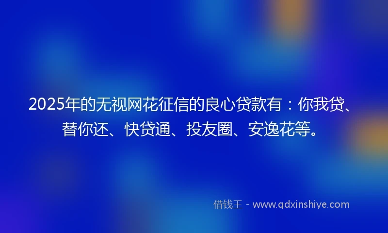 2025年的无视网花征信的良心贷款有：你我贷、替你还、快贷通、投友圈、安逸花等。