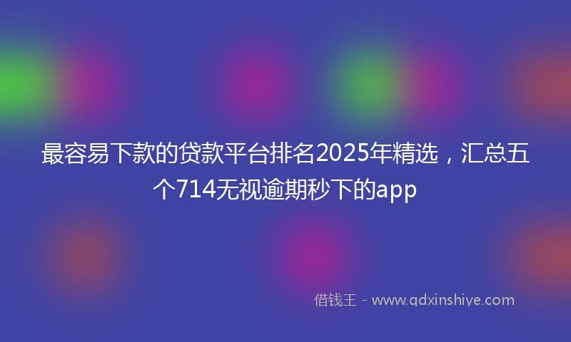 最容易下款的贷款平台排名2025年精选，汇总五个714无视逾期秒下的app