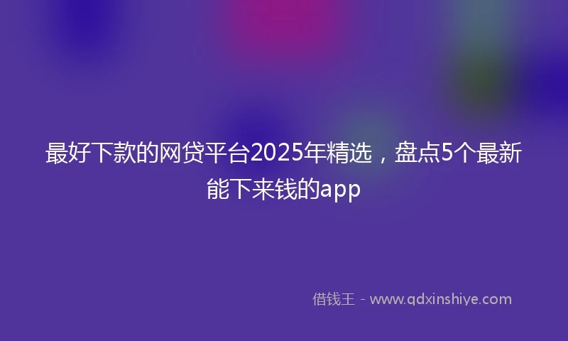 最好下款的网贷平台2025年精选，盘点5个最新能下来钱的app