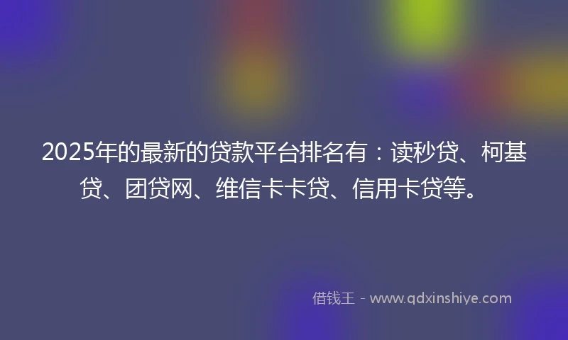 2025年的最新的贷款平台排名有：读秒贷、柯基贷、团贷网、维信卡卡贷、信用卡贷等。