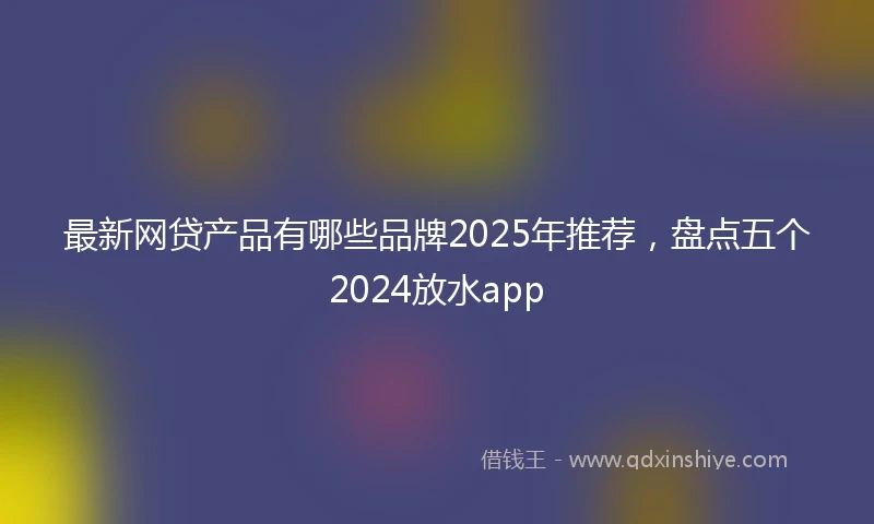 最新网贷产品有哪些品牌2025年推荐,盘点五个2024放水app