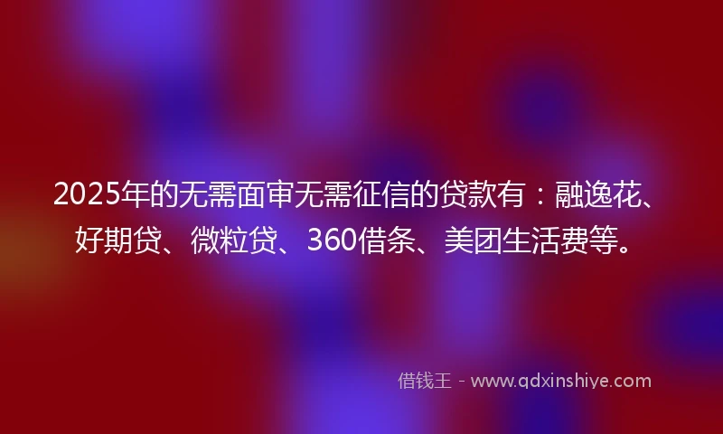 2025年的无需面审无需征信的贷款有：融逸花、好期贷、微粒贷、360借条、美团生活费等。