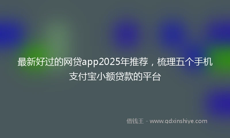 最新好过的网贷app2025年推荐，梳理五个手机支付宝小额贷款的平台