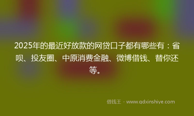 2025年的最近好放款的网贷口子都有哪些有：省呗、投友圈、中原消费金融、微博借钱、替你还等。