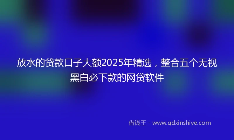 放水的贷款口子大额2025年精选，整合五个无视黑白必下款的网贷软件