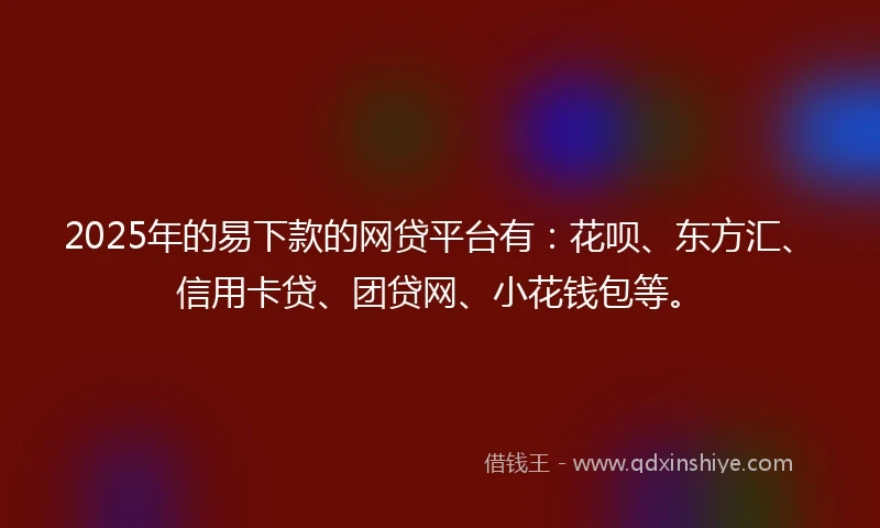 2025年的易下款的网贷平台有：花呗、东方汇、信用卡贷、团贷网、小花钱包等。