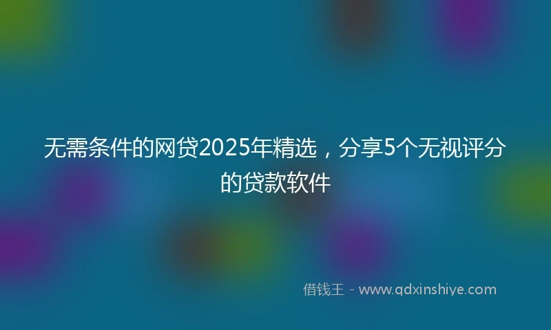 无需条件的网贷2025年精选,分享5个无视评分的贷款软件