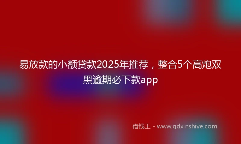 易放款的小额贷款2025年推荐，整合5个高炮双黑逾期必下款app