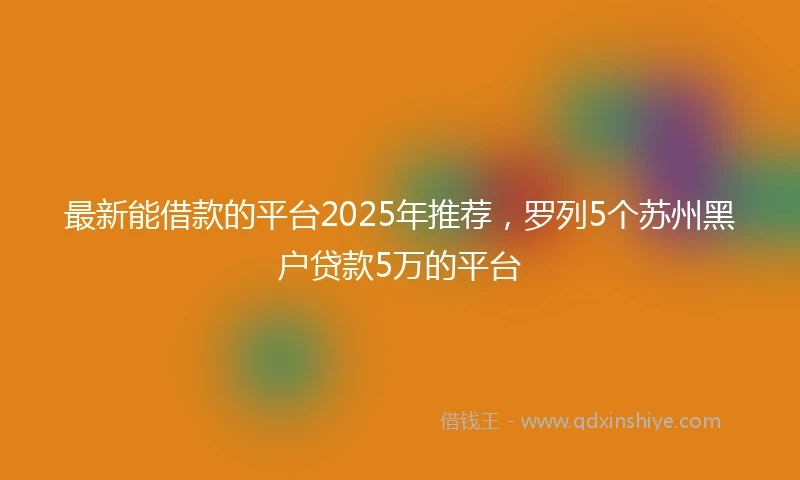 最新能借款的平台2025年推荐，罗列5个苏州黑户贷款5万的平台