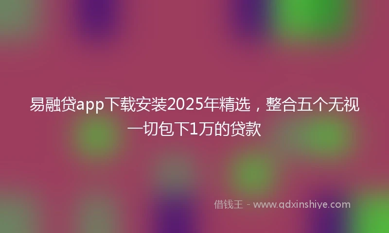 易融贷app下载安装2025年精选，整合五个无视一切包下1万的贷款
