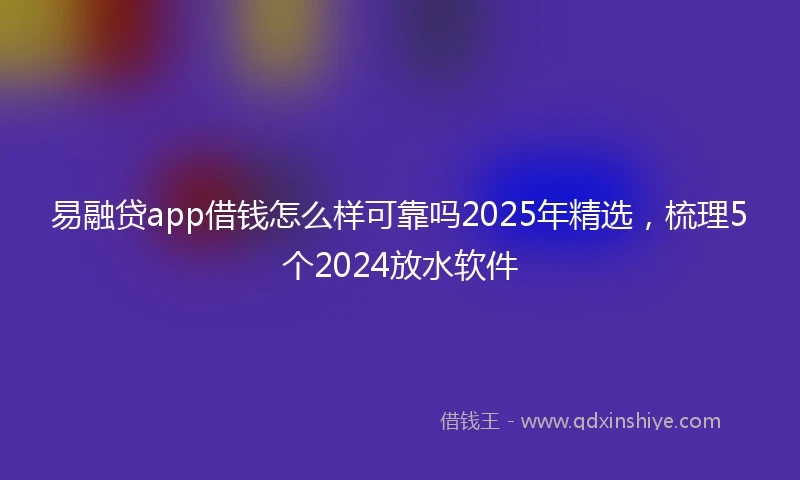 易融贷app借钱怎么样可靠吗2025年精选，梳理5个2024放水软件