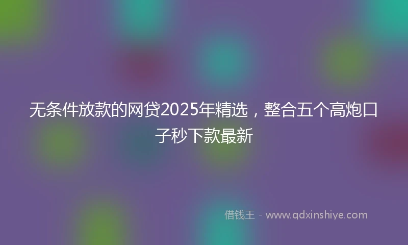 无条件放款的网贷2025年精选，整合五个高炮口子秒下款最新