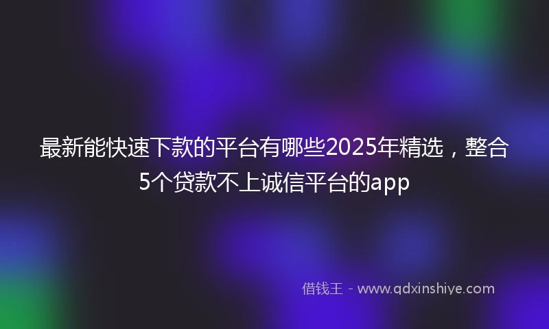 最新能快速下款的平台有哪些2025年精选，整合5个贷款不上诚信平台的app