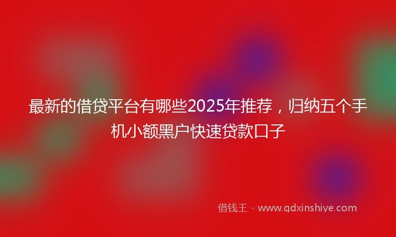 最新的借贷平台有哪些2025年推荐,归纳五个手机小额黑户快速贷款口子