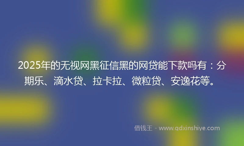 2025年的无视网黑征信黑的网贷能下款吗有：分期乐、滴水贷、拉卡拉、微粒贷、安逸花等。