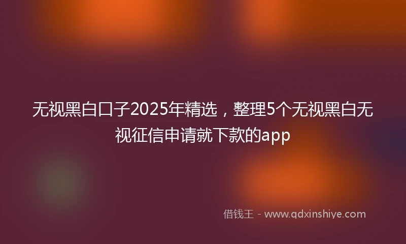 无视黑白口子2025年精选,整理5个无视黑白无视征信申请就下款的app