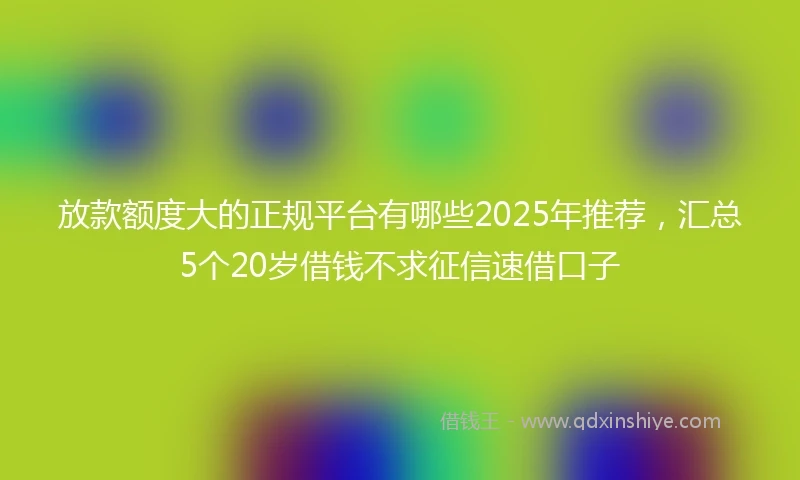 放款额度大的正规平台有哪些2025年推荐，汇总5个20岁借钱不求征信速借口子