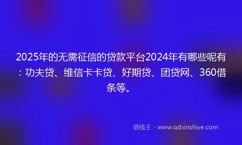 2025年的无需征信的贷款平台2024年有哪些呢有：功夫贷、维信卡卡贷、好期贷、团贷网、360借条等。