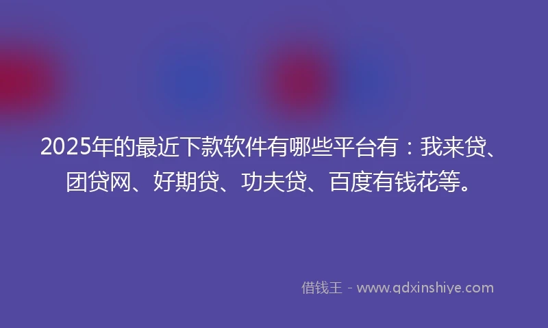 2025年的最近下款软件有哪些平台有：我来贷、团贷网、好期贷、功夫贷、百度有钱花等。