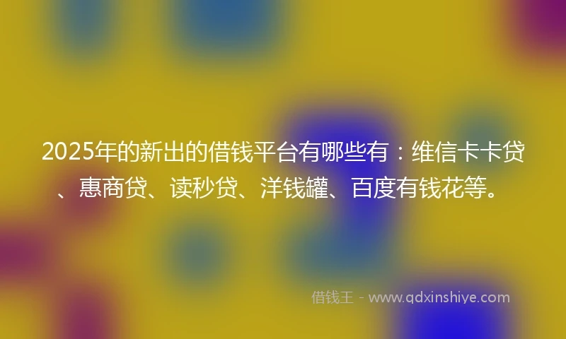 2025年的新出的借钱平台有哪些有：维信卡卡贷、惠商贷、读秒贷、洋钱罐、百度有钱花等。