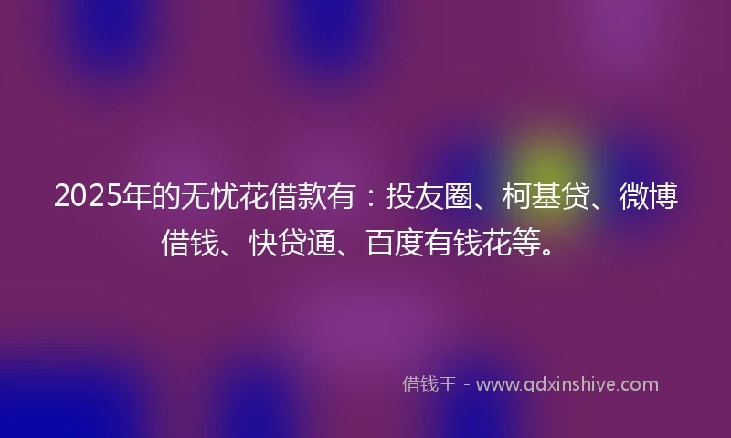 2025年的无忧花借款有：投友圈、柯基贷、微博借钱、快贷通、百度有钱花等。