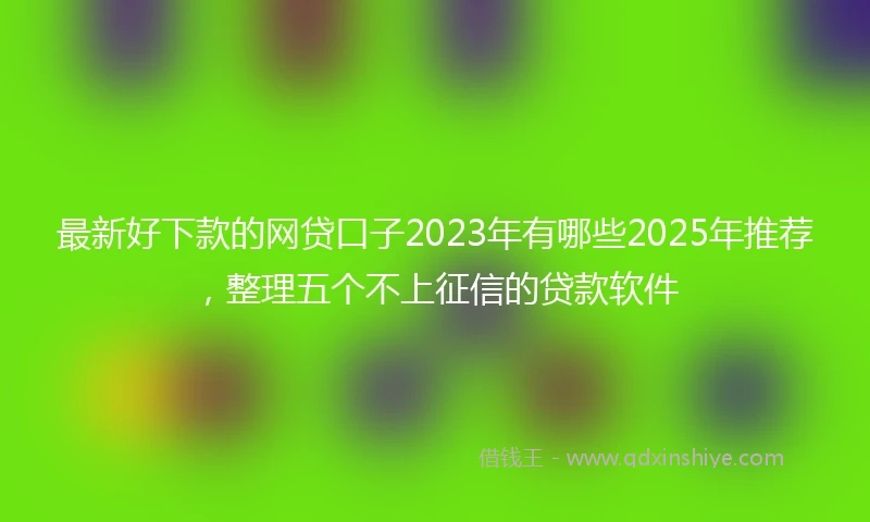 最新好下款的网贷口子2023年有哪些2025年推荐，整理五个不上征信的贷款软件