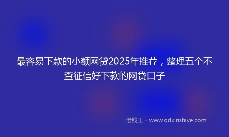 最容易下款的小额网贷2025年推荐，整理五个不查征信好下款的网贷口子