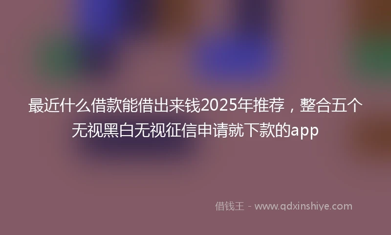 最近什么借款能借出来钱2025年推荐，整合五个无视黑白无视征信申请就下款的app