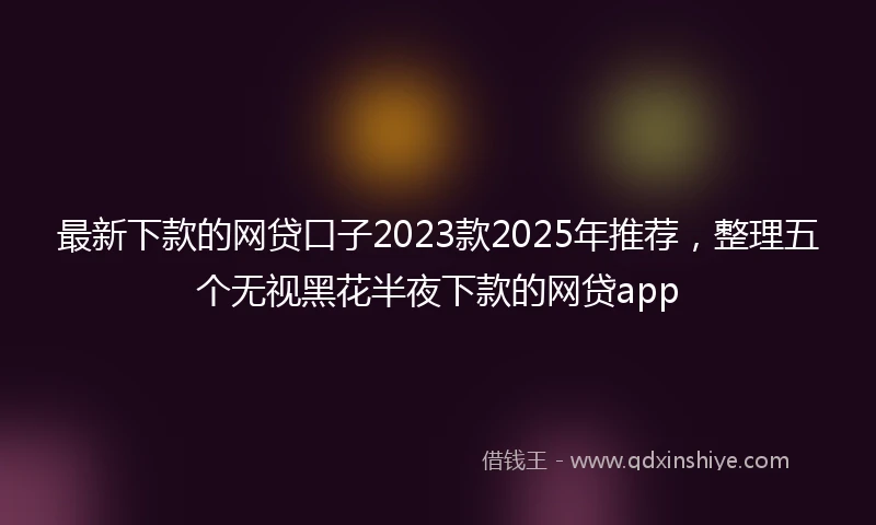 最新下款的网贷口子2023款2025年推荐，整理五个无视黑花半夜下款的网贷app
