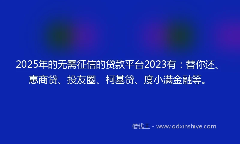 2025年的无需征信的贷款平台2023有：替你还、惠商贷、投友圈、柯基贷、度小满金融等。