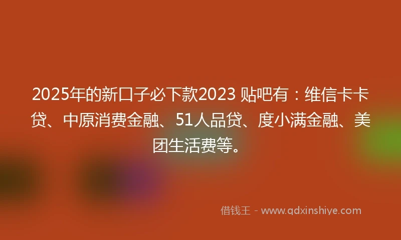 2025年的新口子必下款2023 贴吧有：维信卡卡贷、中原消费金融、51人品贷、度小满金融、美团生活费等。