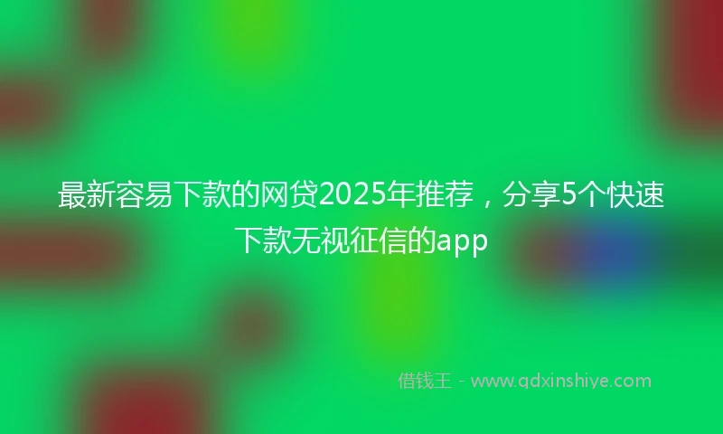 最新容易下款的网贷2025年推荐，分享5个快速下款无视征信的app