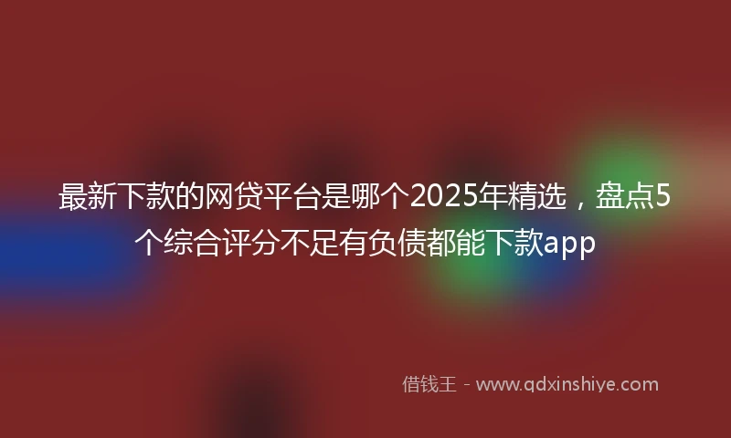 最新下款的网贷平台是哪个2025年精选，盘点5个综合评分不足有负债都能下款app