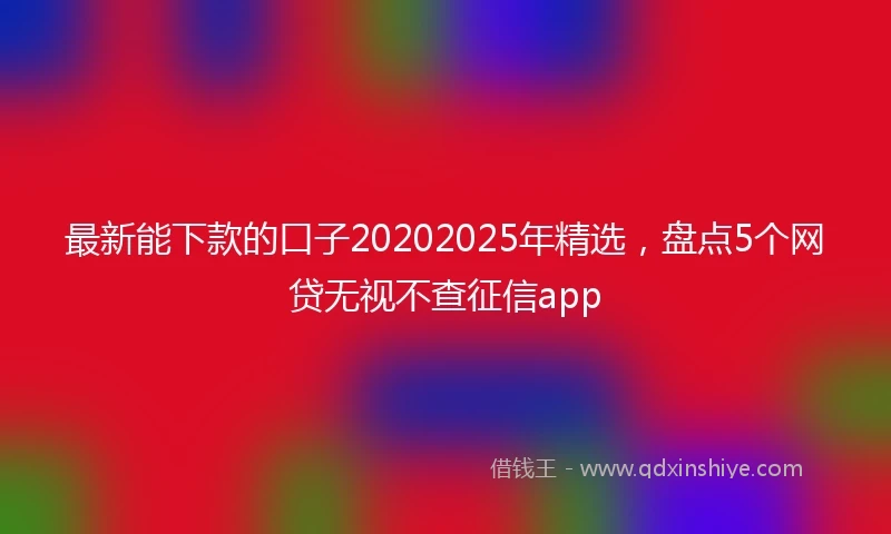 最新能下款的口子20202025年精选，盘点5个网贷无视不查征信app