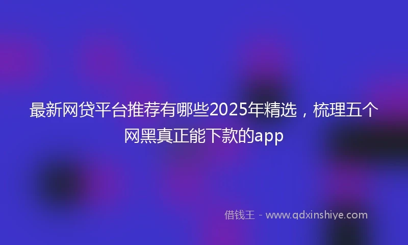 最新网贷平台推荐有哪些2025年精选，梳理五个网黑真正能下款的app