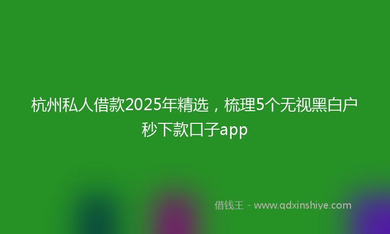 杭州私人借款2025年精选，梳理5个无视黑白户秒下款口子app