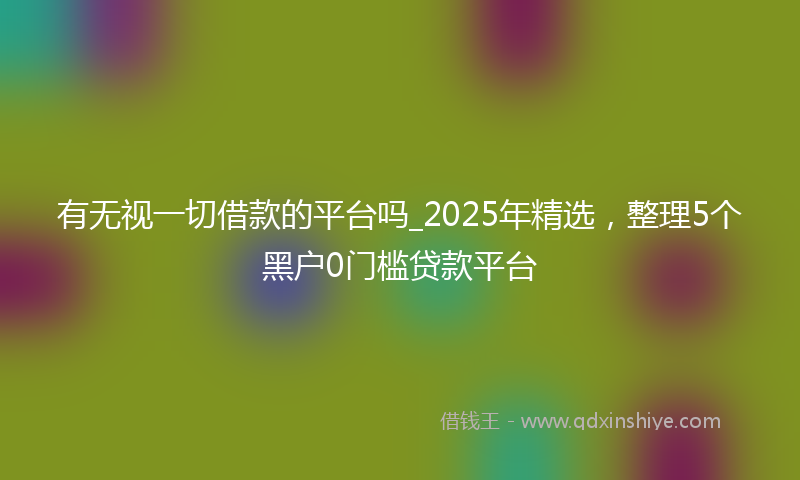 有无视一切借款的平台吗_2025年精选,整理5个黑户0门槛贷款平台