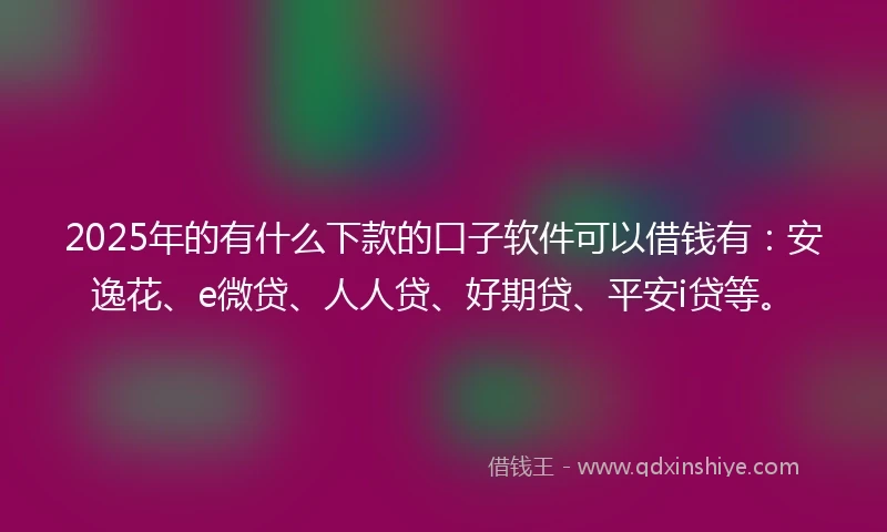 2025年的有什么下款的口子软件可以借钱有：安逸花、e微贷、人人贷、好期贷、平安i贷等。