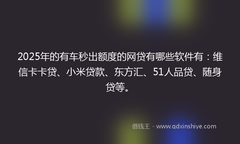 2025年的有车秒出额度的网贷有哪些软件有：维信卡卡贷、小米贷款、东方汇、51人品贷、随身贷等。