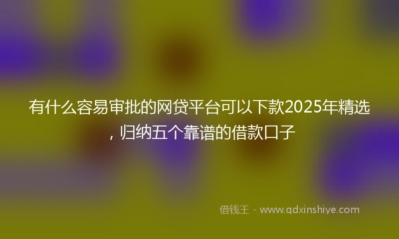 有什么容易审批的网贷平台可以下款2025年精选，归纳五个靠谱的借款口子