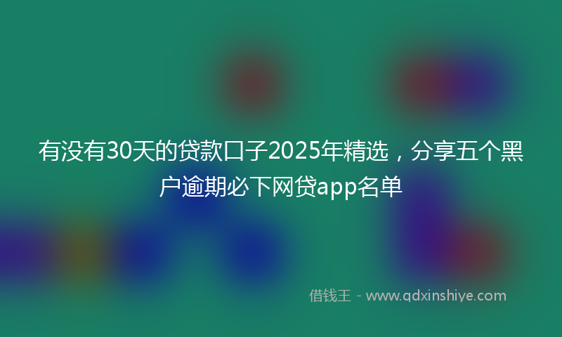 有没有30天的贷款口子2025年精选，分享五个黑户逾期必下网贷app名单