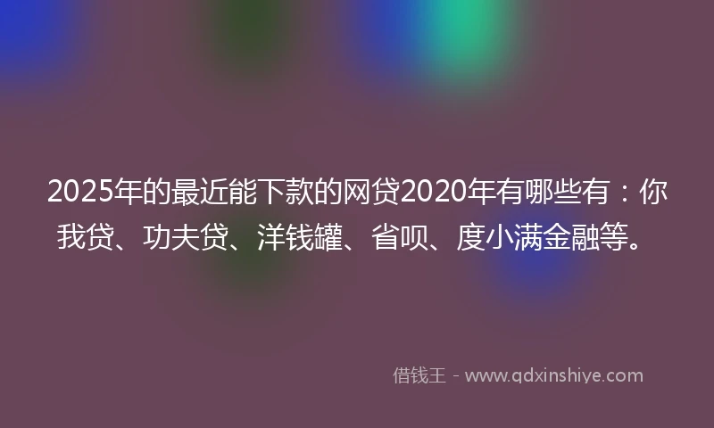 2025年的最近能下款的网贷2020年有哪些有：你我贷、功夫贷、洋钱罐、省呗、度小满金融等。
