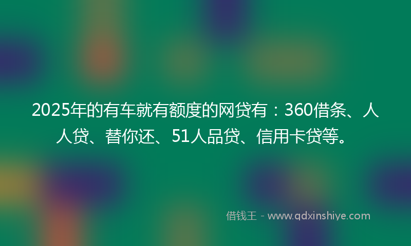 2025年的有车就有额度的网贷有：360借条、人人贷、替你还、51人品贷、信用卡贷等。