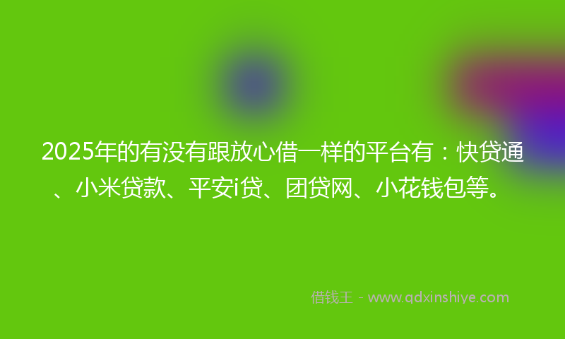 2025年的有没有跟放心借一样的平台有：快贷通、小米贷款、平安i贷、团贷网、小花钱包等。