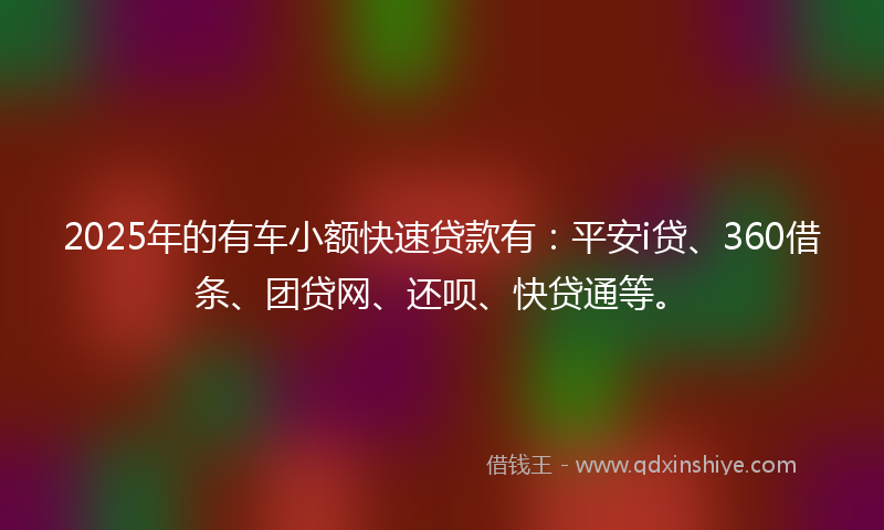 2025年的有车小额快速贷款有：平安i贷、360借条、团贷网、还呗、快贷通等。
